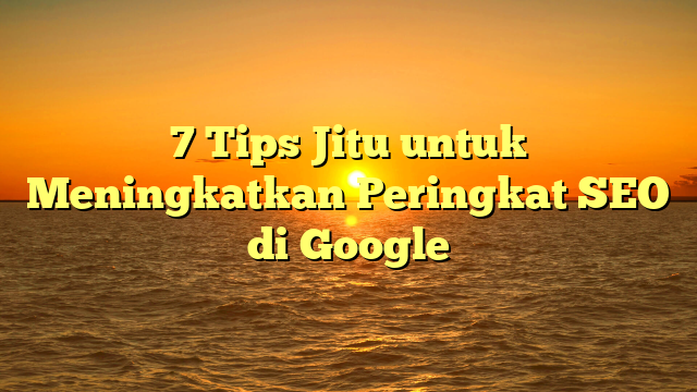 7 Tips Jitu untuk Meningkatkan Peringkat SEO di Google