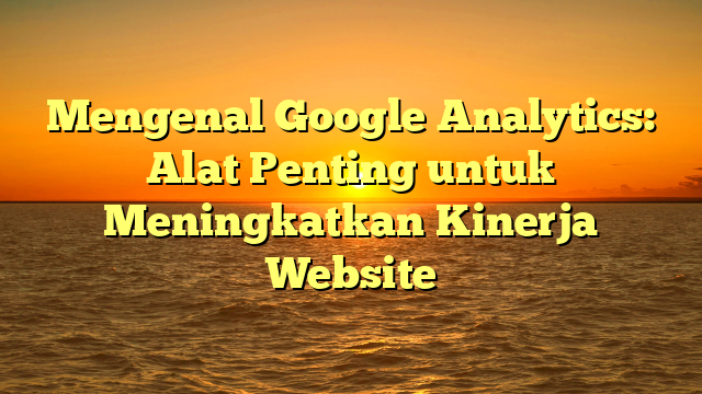 Mengenal Google Analytics: Alat Penting untuk Meningkatkan Kinerja Website