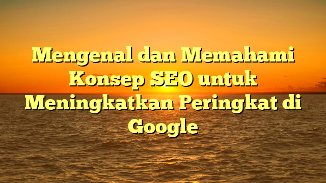 Mengenal dan Memahami Konsep SEO untuk Meningkatkan Peringkat di Google