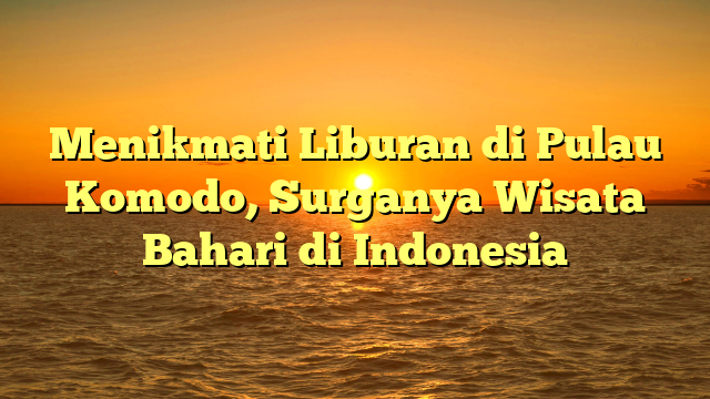 Menikmati Liburan di Pulau Komodo, Surganya Wisata Bahari di Indonesia