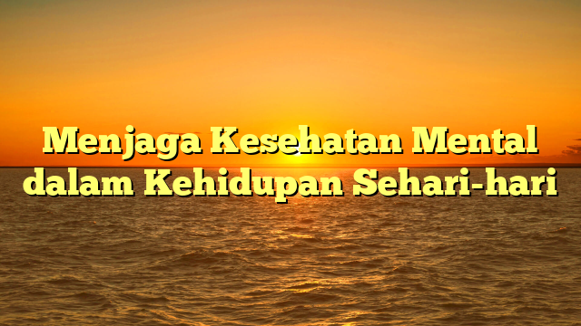 Menjaga Kesehatan Mental dalam Kehidupan Sehari-hari